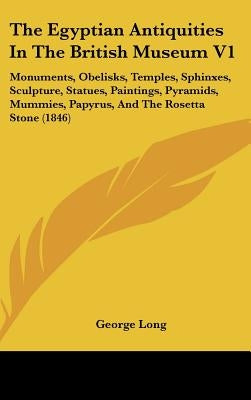 The Egyptian Antiquities In The British Museum V1: Monuments, Obelisks, Temples, Sphinxes, Sculpture, Statues, Paintings, Pyramids, Mummies, Papyrus, by Long, George