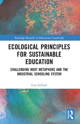 Ecological Principles for Sustainable Education: Challenging Root Metaphors and Our Industrial School Systems by Ireland, Liza