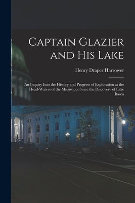 Captain Glazier and His Lake: an Inquiry Into the History and Progress of Exploration at the Head-waters of the Mississippi Since the Discovery of L by Harrower, Henry Draper