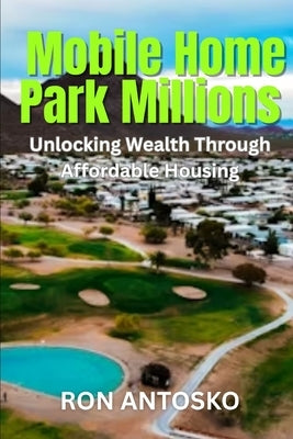 Mobile Home Park Millions: Unlocking Wealth Through Affordable Housing by Antosko, Ron
