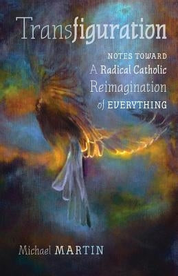 Transfiguration: Notes Toward a Radical Catholic Reimagination of Everything by Martin, Michael