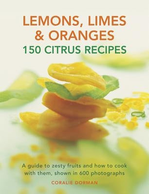 Lemons, Limes & Oranges: 150 Citrus Recipes: A Guide to Zesty Fruits and How to Cook with Them, Shown in 600 Photographs by Dorman, Coralie