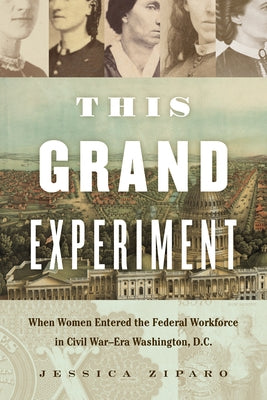 This Grand Experiment: When Women Entered the Federal Workforce in Civil War-Era Washington, D.C. by Ziparo, Jessica