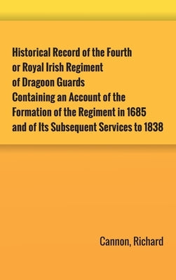 Historical Record of the Fourth, or Royal Irish Regiment of Dragoon Guards. Containing an Account of the Formation of the Regiment in 1685; and of Its by Cannon, Richard