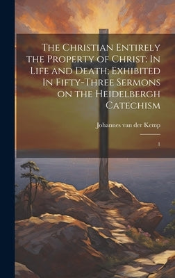 The Christian Entirely the Property of Christ: In Life and Death; Exhibited In Fifty-three Sermons on the Heidelbergh Catechism: 1 by Kemp, Johannes Van Der