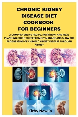 Chronic Kidney Disease Diet Cookbook for Beginners: A Comprehensive Recipe, Nutrition, and Meal Planning Guide to Effectively Manage and Slow the Prog by Newlin, Kirby