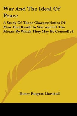 War And The Ideal Of Peace: A Study Of Those Characteristics Of Man That Result In War And Of The Means By Which They May Be Controlled by Marshall, Henry Rutgers