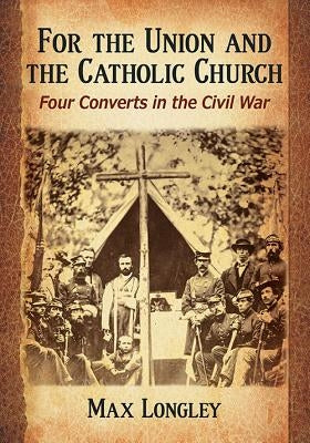 For the Union and the Catholic Church: Four Converts in the Civil War by Longley, Max
