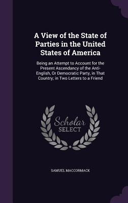 A View of the State of Parties in the United States of America: Being an Attempt to Account for the Present Ascendancy of the Anti-English, Or Democra by MacCormack, Samuel