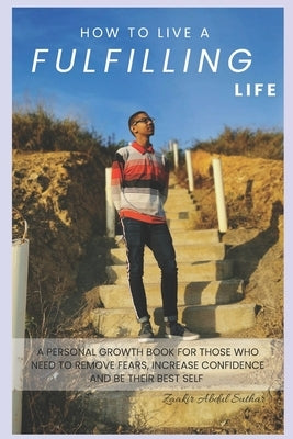 How To Live A Fulfilling Life: A Personal Growth Book For Those Who Need To Remove Fears, Increase Confidence and Be Their Best Self by Abdul Suthar, Zaakir