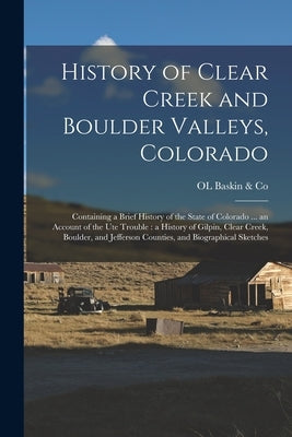 History of Clear Creek and Boulder Valleys, Colorado: Containing a Brief History of the State of Colorado ... an Account of the Ute Trouble: a History by Baskin &. Co, Ol