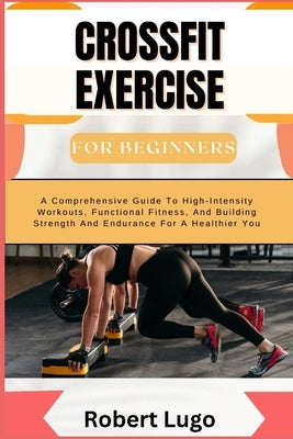 CROSSFIT EXERCISE For Beginners: A Comprehensive Guide To High-Intensity Workouts, Functional Fitness, And Building Strength And Endurance For A Healt by Lugo, Robert