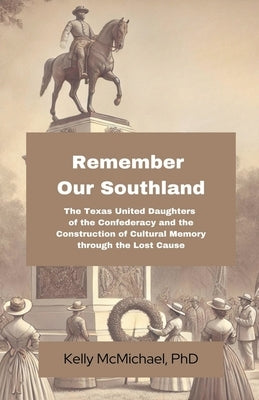 Remember our Southland: The Texas United Daughters of the Confederacy and the Construction of Cultural Memory through the Lost Cause by McMichael, Kelly