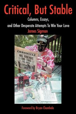Critical, But Stable: Columns, Essays, and Other Desperate Attempts to Win Your Love by Sigman, James
