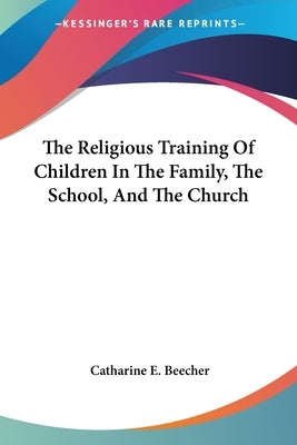 The Religious Training Of Children In The Family, The School, And The Church by Beecher, Catharine E.