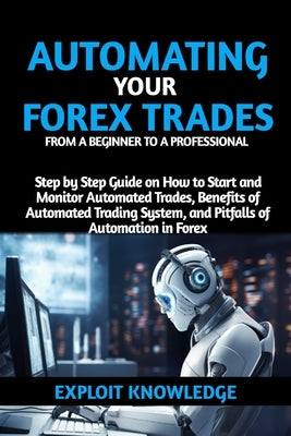 Automating Your Forex Trades from a Beginner to a Professional: Step by Step Guide on How to Start and Monitor Automated Trades, Benefits of Automated by Knowledge, Exploit