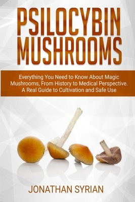 Psilocybin Mushrooms: Everything You Need to Know About Magic Mushrooms From History to Medical Perspective. A Real Guide to Cultivation and by Syrian, Jonathan