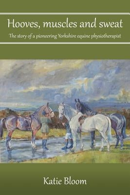 Hooves, Muscles and Sweat: The story of a pioneering Yorkshire equine physiotherapist by Bloom, Katie