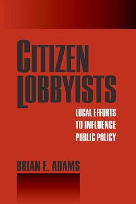 Citizen Lobbyists: Local Efforts to Influence Public Policy by Adams, Brian E.