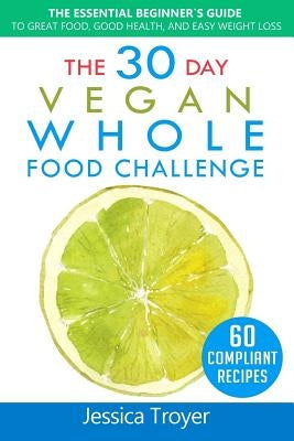 The 30 Day Vegan Whole Foods Challenge: The Essential Beginner`s Guide to Great Food, Good Health, and Easy Weight Loss; With 60 Compliant, Simple, an by Troyer, Jessica