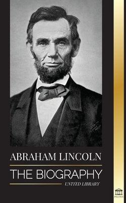 Abraham Lincoln: The Biography - life of Political Genius Abe, his Years as the president, and the American War for Freedom by Library, United