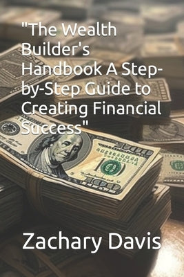 The Wealth Builder's Handbook A Step-by-Step Guide to Creating Financial Success by Davis, Zachary, Sr.