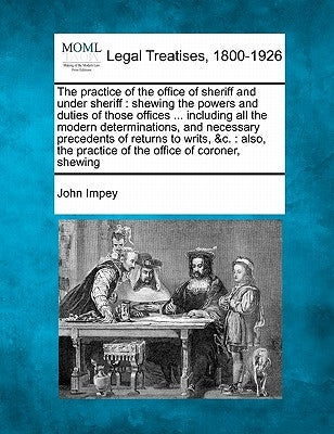 The practice of the office of sheriff and under sheriff: shewing the powers and duties of those offices ... including all the modern determinations, a by Impey, John