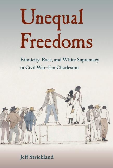 Unequal Freedoms: Ethnicity, Race, and White Supremacy in Civil War-Era Charleston by Strickland, Jeff