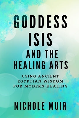 Goddess Isis and the Healing Arts: Using Ancient Egyptian Wisdom for Modern Healing by Muir, Nichole