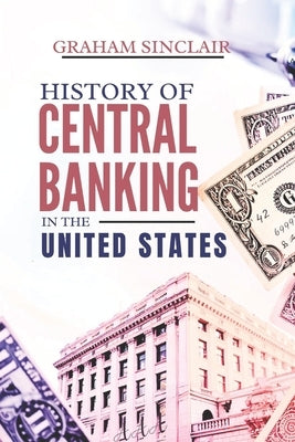 History of Central Banking in the United States: The Evolution of U.S. Monetary Policy and How America's Financial System Shaped Its Economy by Sinclair, Graham