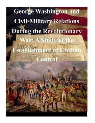 George Washington and Civil-Military Relations During the Revolutionary War: A Study of the Establishment of Civilian Control by U. S. Army Command and General Staff Col