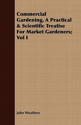Commercial Gardening, a Practical & Scientific Treatise for Market Gardeners; Vol I by Weathers, John