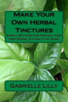 Make Your Own Herbal Tinctures: Simple Methods For Making Your Own Herbal Extracts At Home by Lilly, Gabrielle