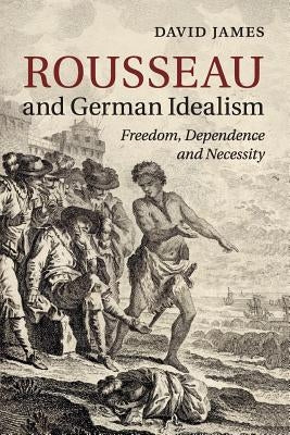 Rousseau and German Idealism: Freedom, Dependence and Necessity by James, David