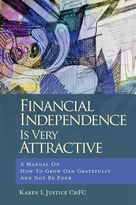 Financial Independence Is Very Attractive: A Manual On How To Grow Old Gratefully And Not Be Poor by Justice Chfc, Karen L.