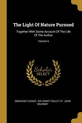 The Light Of Nature Pursued: Together With Some Account Of The Life Of The Author; Volume 6 by Tucker, Abraham
