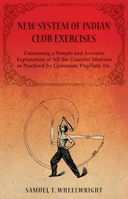 New System of Indian Club Exercises - Containing a Simple and Accurate Explanation of All the Graceful Motions as Practiced by Gymnasts, Pugilists, Et by Wheelwright, Samuel T.