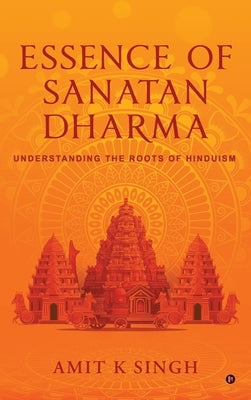 Essence of Sanatan Dharma: Understanding the Roots of Hinduism by Amit K Singh
