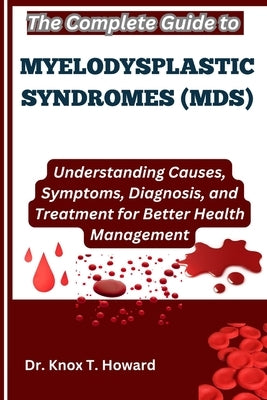 The Complete Guide to Myelodysplastic Syndromes (MDS): Understanding Causes, Symptoms, Diagnosis, and Treatment for Better Health Management by T. Howard, Knox