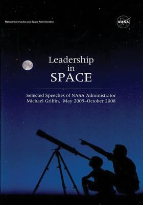 Leadership in Space: Selected Speeches of NASA Administrator Michael Griffin, May 2005 - October 2008 by Administration, National Aeronautics and