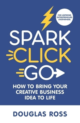 Spark Click Go: How to Bring Your Creative Business Idea to Life by Ross, Douglas