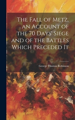 The Fall of Metz. an Account of the 70 Days' Siege and of the Battles Which Preceded It by Robinson, George Thomas