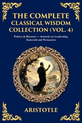 The Complete Classical Wisdom Collection (Vol. 4): Politics & Rhetoric - Aristotle on Leadership, Statecraft and Persuasion by Aristotle