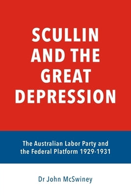 Scullin and the Great Depression: The Australian Labor Party and the Federal Platform 1929 - 1931 by McSwiney, John