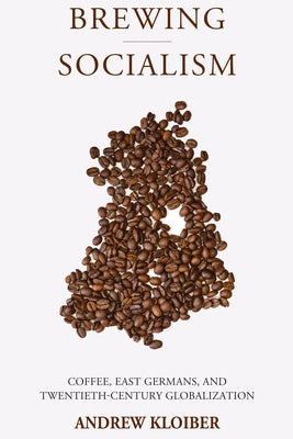 Brewing Socialism: Coffee, East Germans, and Twentieth-Century Globalization by Kloiber, Andrew