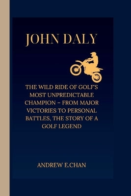 John Daly: The Wild Ride of Golf's Most Unpredictable Champion - From Major Victories to Personal Battles, the Story of a Golf Legend by E. Chan, Andrew