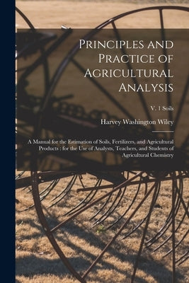 Principles and Practice of Agricultural Analysis [microform]: a Manual for the Estimation of Soils, Fertilizers, and Agricultural Products: for the Us by Wiley, Harvey Washington 1844-1930