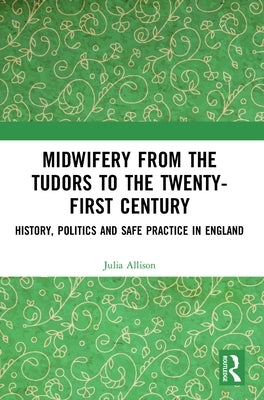 Midwifery from the Tudors to the 21st Century: History, Politics and Safe Practice in England by Allison, Julia