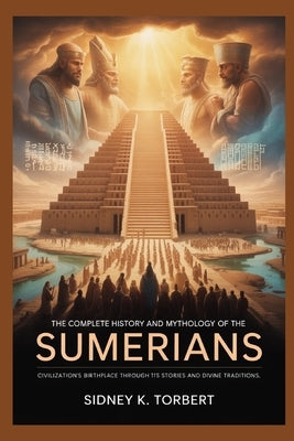 The Complete History and Mythology of the Sumerians: Civilization's Birthplace Through Its Stories and Divine Traditions by Torbert, Sidney K.