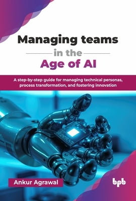 Managing teams in the Age of AI: A step-by-step guide for managing technical personas, process transformation, and fostering innovation (English Editi by Agrawal, Ankur